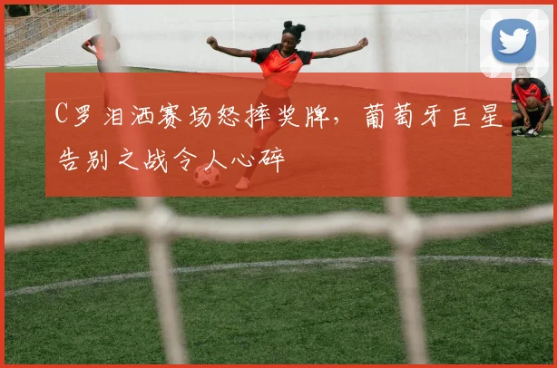 C罗泪洒赛场怒摔奖牌，葡萄牙巨星告别之战令