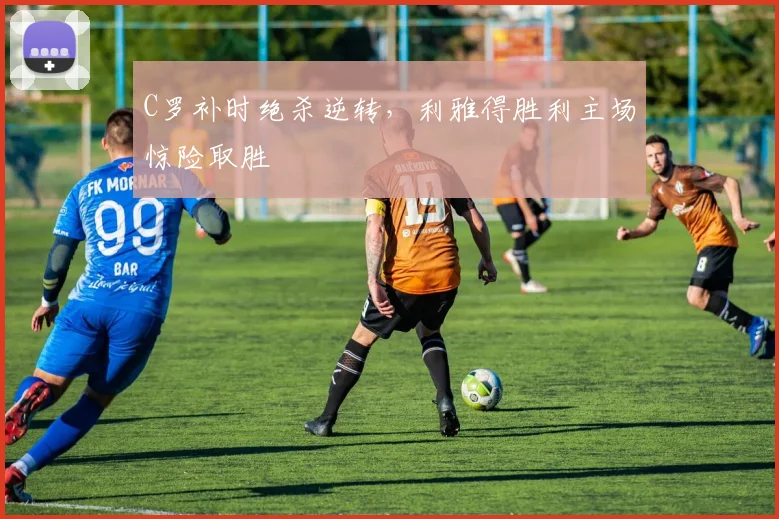 C罗补时绝杀逆转，利雅得胜利主场惊险取胜